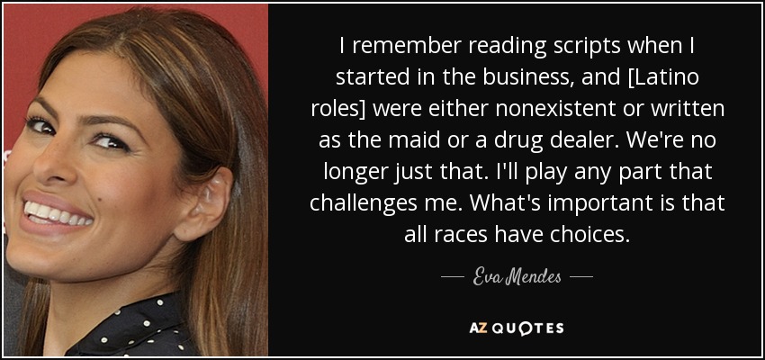 I remember reading scripts when I started in the business, and [Latino roles] were either nonexistent or written as the maid or a drug dealer. We're no longer just that. I'll play any part that challenges me. What's important is that all races have choices. - Eva Mendes