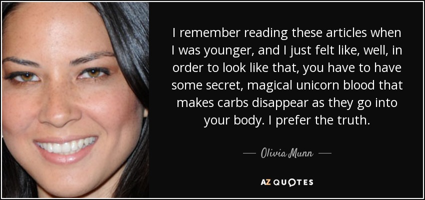 I remember reading these articles when I was younger, and I just felt like, well, in order to look like that, you have to have some secret, magical unicorn blood that makes carbs disappear as they go into your body. I prefer the truth. - Olivia Munn