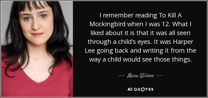 I remember reading To Kill A Mockingbird when I was 12. What I liked about it is that it was all seen through a child's eyes. It was Harper Lee going back and writing it from the way a child would see those things. - Mara Wilson