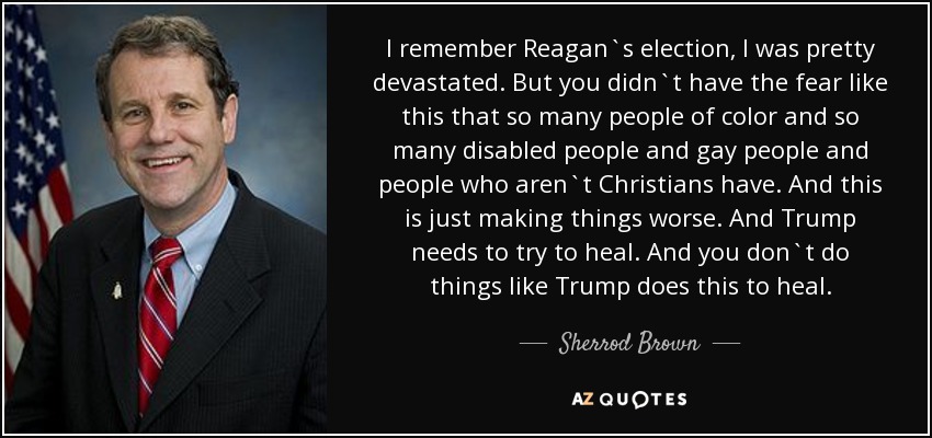 I remember Reagan`s election, I was pretty devastated. But you didn`t have the fear like this that so many people of color and so many disabled people and gay people and people who aren`t Christians have. And this is just making things worse. And Trump needs to try to heal. And you don`t do things like Trump does this to heal. - Sherrod Brown