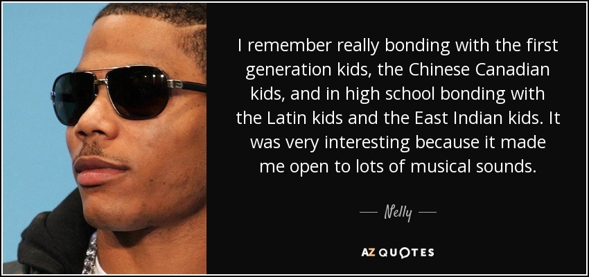 I remember really bonding with the first generation kids, the Chinese Canadian kids, and in high school bonding with the Latin kids and the East Indian kids. It was very interesting because it made me open to lots of musical sounds. - Nelly