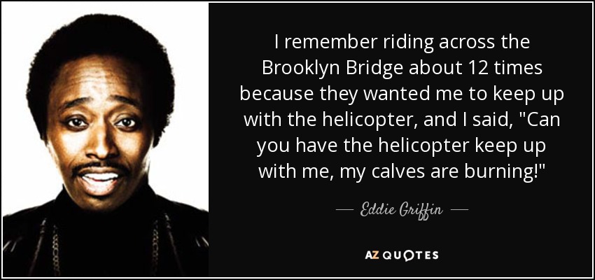 I remember riding across the Brooklyn Bridge about 12 times because they wanted me to keep up with the helicopter, and I said, 