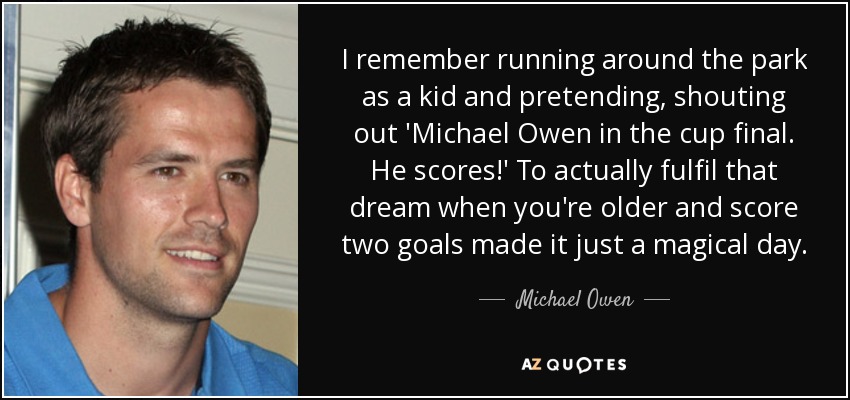 I remember running around the park as a kid and pretending, shouting out 'Michael Owen in the cup final. He scores!' To actually fulfil that dream when you're older and score two goals made it just a magical day. - Michael Owen