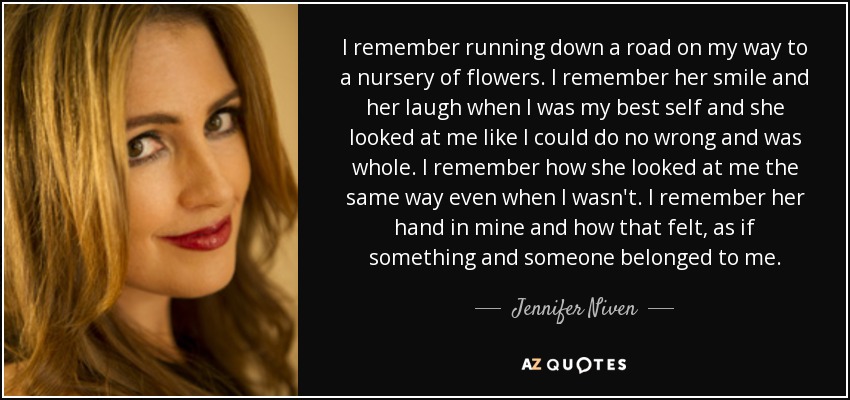 I remember running down a road on my way to a nursery of flowers. I remember her smile and her laugh when I was my best self and she looked at me like I could do no wrong and was whole. I remember how she looked at me the same way even when I wasn't. I remember her hand in mine and how that felt, as if something and someone belonged to me. - Jennifer Niven