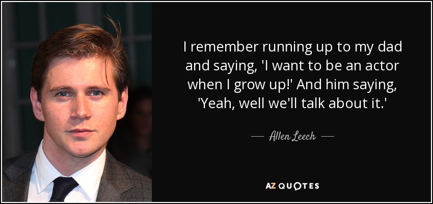I remember running up to my dad and saying, 'I want to be an actor when I grow up!' And him saying, 'Yeah, well we'll talk about it.' - Allen Leech