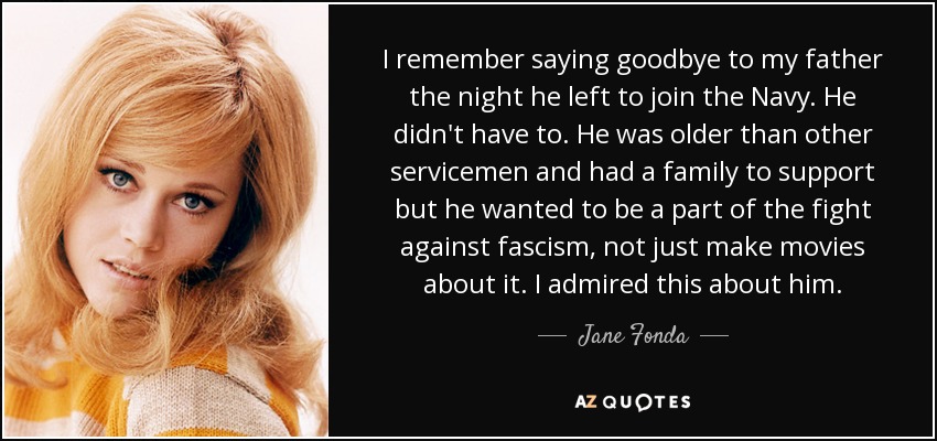 I remember saying goodbye to my father the night he left to join the Navy. He didn't have to. He was older than other servicemen and had a family to support but he wanted to be a part of the fight against fascism, not just make movies about it. I admired this about him. - Jane Fonda