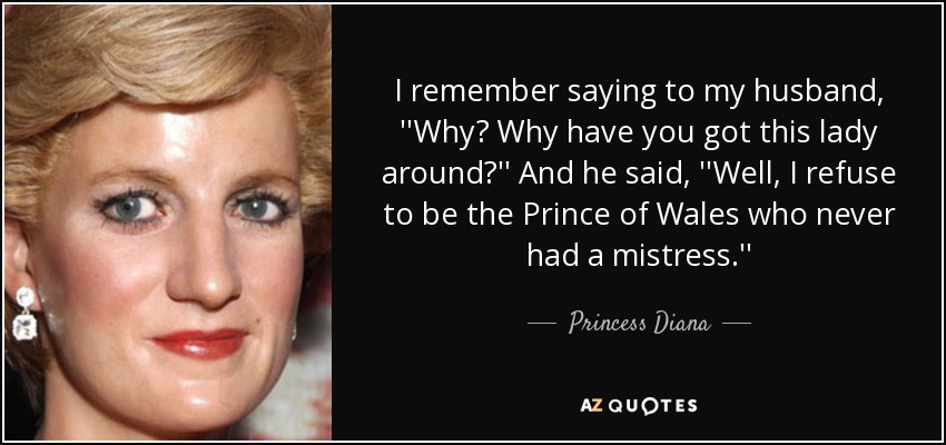 I remember saying to my husband, ''Why? Why have you got this lady around?'' And he said, ''Well, I refuse to be the Prince of Wales who never had a mistress.'' - Princess Diana