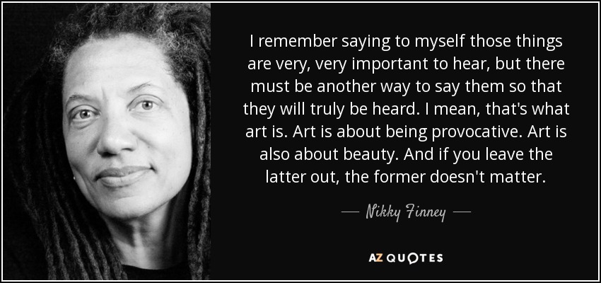 I remember saying to myself those things are very, very important to hear, but there must be another way to say them so that they will truly be heard. I mean, that's what art is. Art is about being provocative. Art is also about beauty. And if you leave the latter out, the former doesn't matter. - Nikky Finney