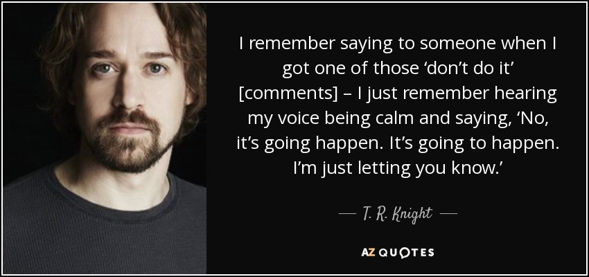 I remember saying to someone when I got one of those ‘don’t do it’ [comments] – I just remember hearing my voice being calm and saying, ‘No, it’s going happen. It’s going to happen. I’m just letting you know.’ - T. R. Knight