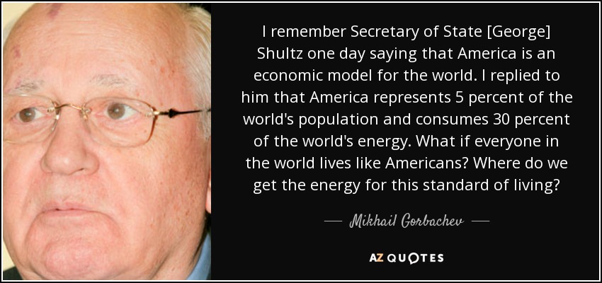 I remember Secretary of State [George] Shultz one day saying that America is an economic model for the world. I replied to him that America represents 5 percent of the world's population and consumes 30 percent of the world's energy. What if everyone in the world lives like Americans? Where do we get the energy for this standard of living? - Mikhail Gorbachev
