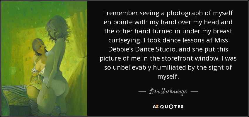 I remember seeing a photograph of myself en pointe with my hand over my head and the other hand turned in under my breast curtseying. I took dance lessons at Miss Debbie's Dance Studio, and she put this picture of me in the storefront window. I was so unbelievably humiliated by the sight of myself. - Lisa Yuskavage