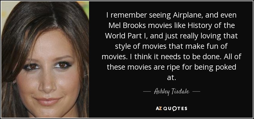 I remember seeing Airplane, and even Mel Brooks movies like History of the World Part I, and just really loving that style of movies that make fun of movies. I think it needs to be done. All of these movies are ripe for being poked at. - Ashley Tisdale