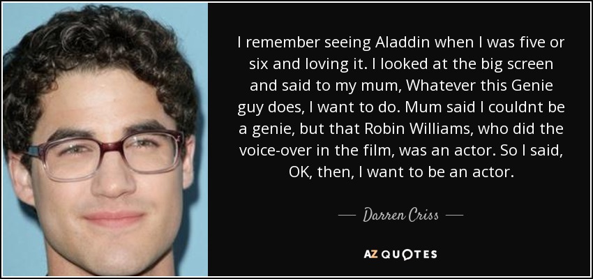 I remember seeing Aladdin when I was five or six and loving it. I looked at the big screen and said to my mum, Whatever this Genie guy does, I want to do. Mum said I couldnt be a genie, but that Robin Williams, who did the voice-over in the film, was an actor. So I said, OK, then, I want to be an actor. - Darren Criss
