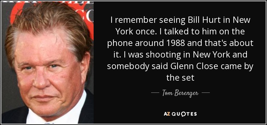 I remember seeing Bill Hurt in New York once. I talked to him on the phone around 1988 and that's about it. I was shooting in New York and somebody said Glenn Close came by the set - Tom Berenger