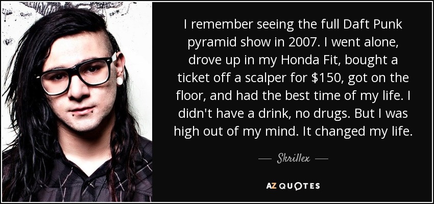 I remember seeing the full Daft Punk pyramid show in 2007. I went alone, drove up in my Honda Fit, bought a ticket off a scalper for $150, got on the floor, and had the best time of my life. I didn't have a drink, no drugs. But I was high out of my mind. It changed my life. - Skrillex