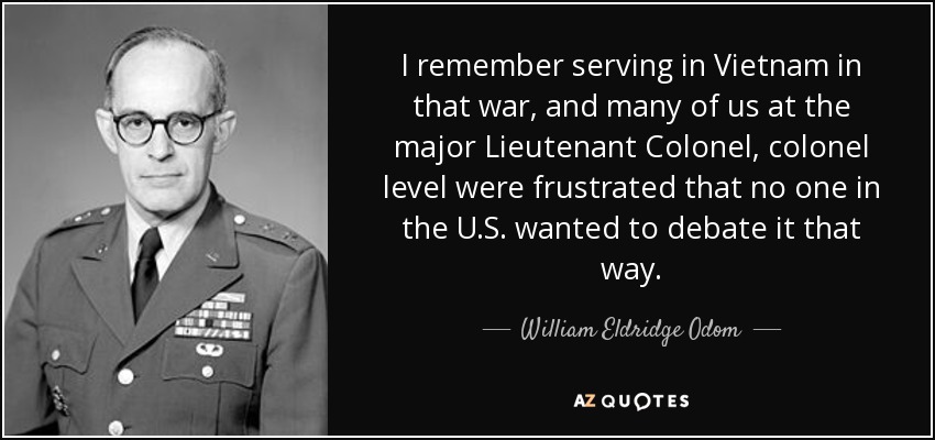 I remember serving in Vietnam in that war, and many of us at the major Lieutenant Colonel, colonel level were frustrated that no one in the U.S. wanted to debate it that way. - William Eldridge Odom