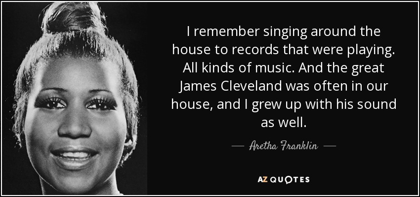 I remember singing around the house to records that were playing. All kinds of music. And the great James Cleveland was often in our house, and I grew up with his sound as well. - Aretha Franklin