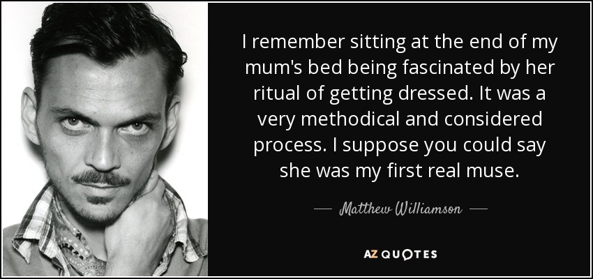 I remember sitting at the end of my mum's bed being fascinated by her ritual of getting dressed. It was a very methodical and considered process. I suppose you could say she was my first real muse. - Matthew Williamson