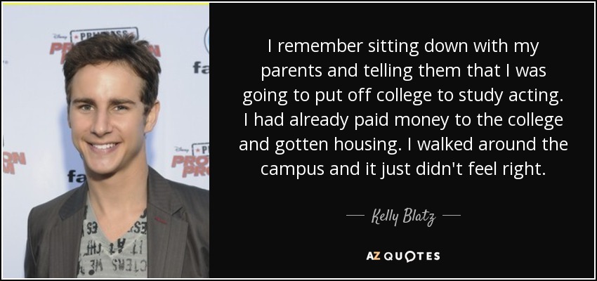 I remember sitting down with my parents and telling them that I was going to put off college to study acting. I had already paid money to the college and gotten housing. I walked around the campus and it just didn't feel right. - Kelly Blatz