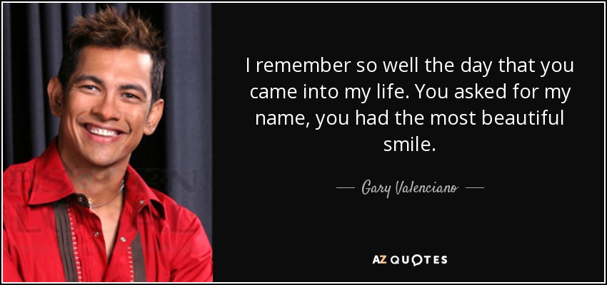 I remember so well the day that you came into my life. You asked for my name, you had the most beautiful smile. - Gary Valenciano