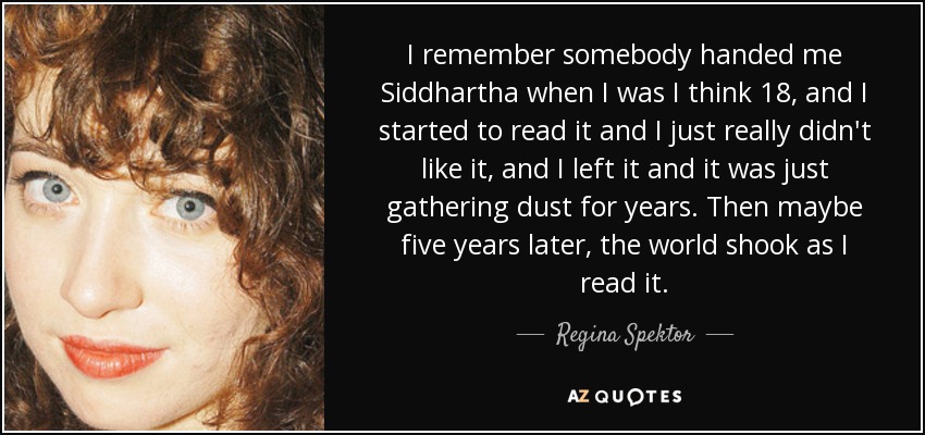 I remember somebody handed me Siddhartha when I was I think 18, and I started to read it and I just really didn't like it, and I left it and it was just gathering dust for years. Then maybe five years later, the world shook as I read it. - Regina Spektor