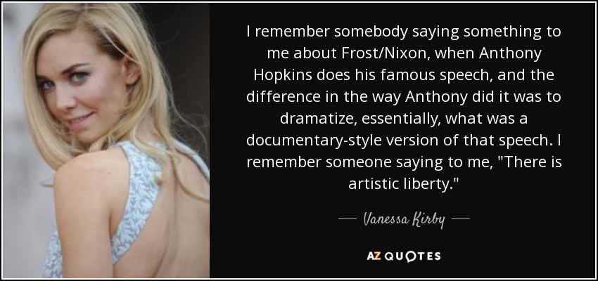 I remember somebody saying something to me about Frost/Nixon, when Anthony Hopkins does his famous speech, and the difference in the way Anthony did it was to dramatize, essentially, what was a documentary-style version of that speech. I remember someone saying to me, 