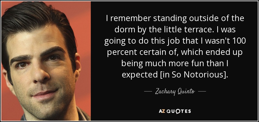 I remember standing outside of the dorm by the little terrace. I was going to do this job that I wasn't 100 percent certain of, which ended up being much more fun than I expected [in So Notorious]. - Zachary Quinto
