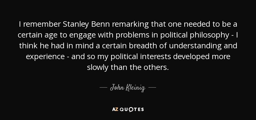I remember Stanley Benn remarking that one needed to be a certain age to engage with problems in political philosophy - I think he had in mind a certain breadth of understanding and experience - and so my political interests developed more slowly than the others. - John Kleinig