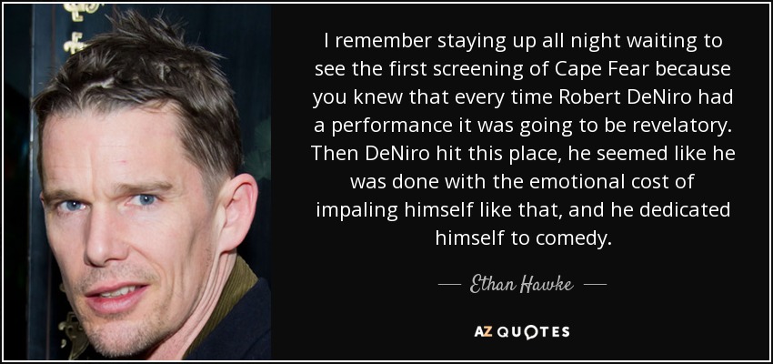 I remember staying up all night waiting to see the first screening of Cape Fear because you knew that every time Robert DeNiro had a performance it was going to be revelatory. Then DeNiro hit this place, he seemed like he was done with the emotional cost of impaling himself like that, and he dedicated himself to comedy. - Ethan Hawke
