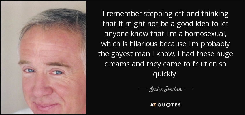 I remember stepping off and thinking that it might not be a good idea to let anyone know that I'm a homosexual, which is hilarious because I'm probably the gayest man I know. I had these huge dreams and they came to fruition so quickly. - Leslie Jordan