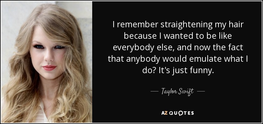 I remember straightening my hair because I wanted to be like everybody else, and now the fact that anybody would emulate what I do? It's just funny. - Taylor Swift
