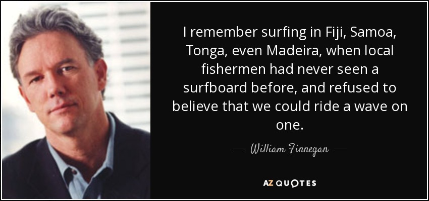 I remember surfing in Fiji, Samoa, Tonga, even Madeira, when local fishermen had never seen a surfboard before, and refused to believe that we could ride a wave on one. - William Finnegan