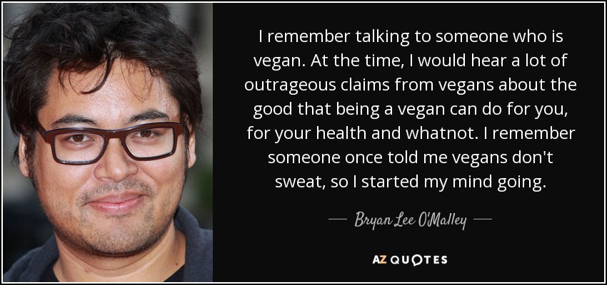I remember talking to someone who is vegan. At the time, I would hear a lot of outrageous claims from vegans about the good that being a vegan can do for you, for your health and whatnot. I remember someone once told me vegans don't sweat, so I started my mind going. - Bryan Lee O'Malley