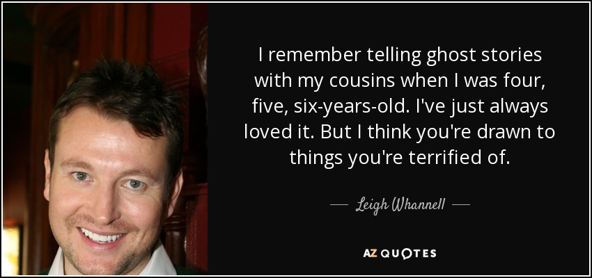 I remember telling ghost stories with my cousins when I was four, five, six-years-old. I've just always loved it. But I think you're drawn to things you're terrified of. - Leigh Whannell