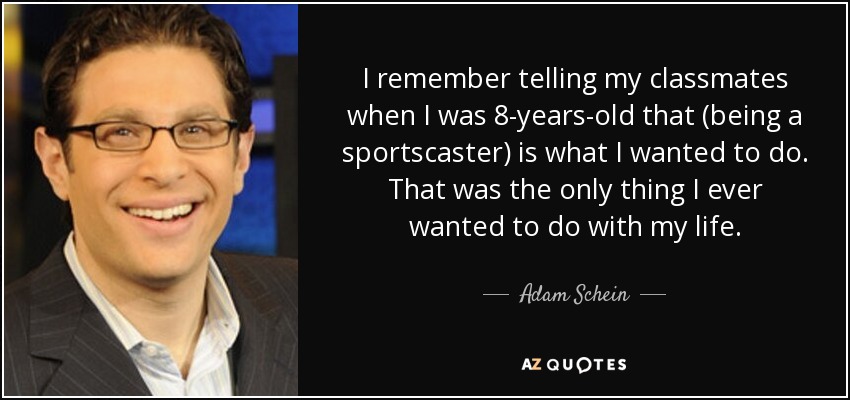 I remember telling my classmates when I was 8-years-old that (being a sportscaster) is what I wanted to do. That was the only thing I ever wanted to do with my life. - Adam Schein