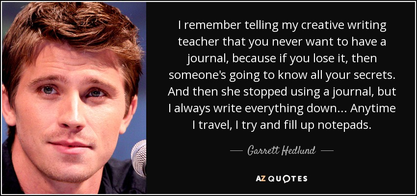 I remember telling my creative writing teacher that you never want to have a journal, because if you lose it, then someone's going to know all your secrets. And then she stopped using a journal, but I always write everything down... Anytime I travel, I try and fill up notepads. - Garrett Hedlund