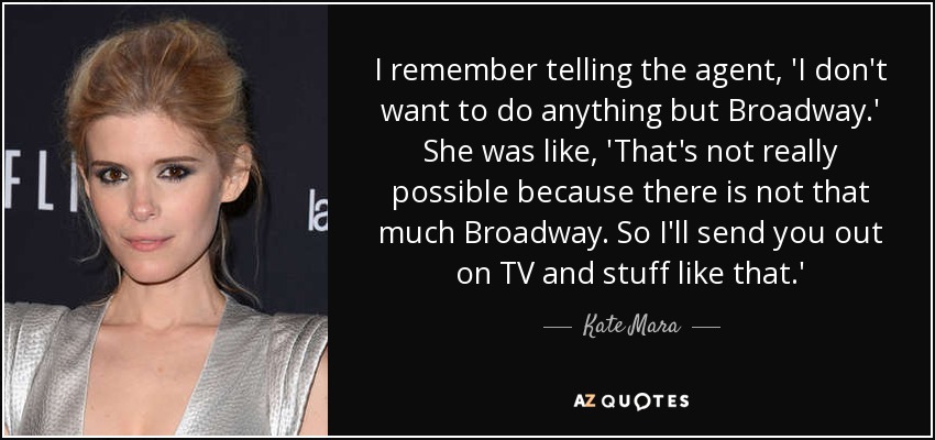 I remember telling the agent, 'I don't want to do anything but Broadway.' She was like, 'That's not really possible because there is not that much Broadway. So I'll send you out on TV and stuff like that.' - Kate Mara