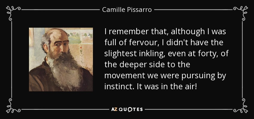 I remember that, although I was full of fervour, I didn't have the slightest inkling, even at forty, of the deeper side to the movement we were pursuing by instinct. It was in the air! - Camille Pissarro