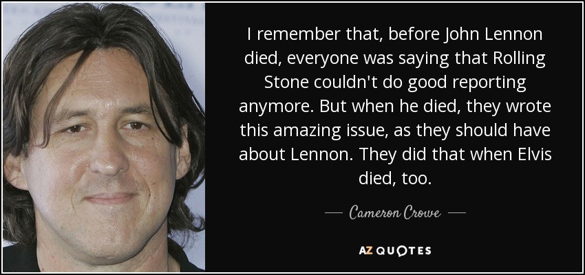 I remember that, before John Lennon died, everyone was saying that Rolling Stone couldn't do good reporting anymore. But when he died, they wrote this amazing issue, as they should have about Lennon. They did that when Elvis died, too. - Cameron Crowe