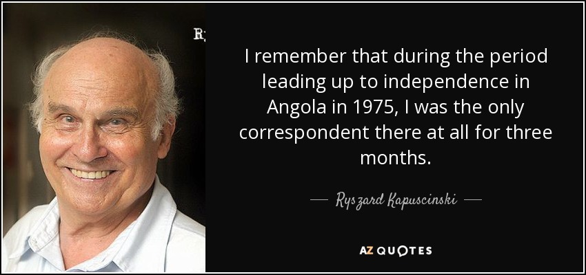 I remember that during the period leading up to independence in Angola in 1975, I was the only correspondent there at all for three months. - Ryszard Kapuscinski