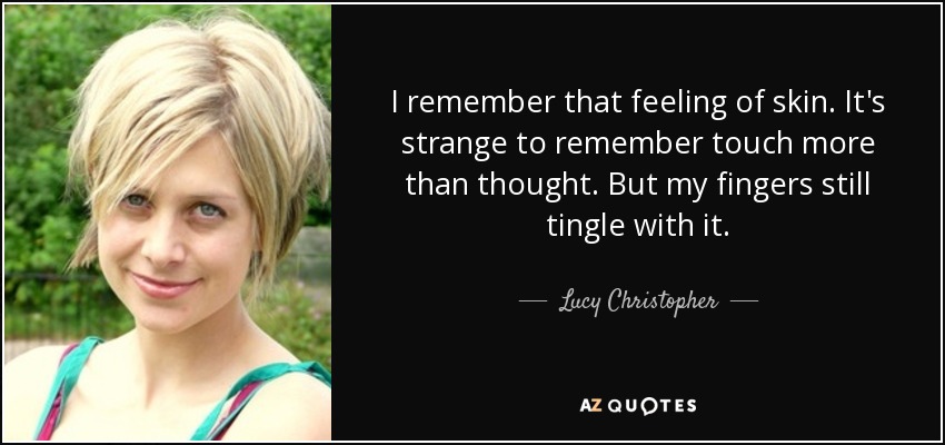 I remember that feeling of skin. It's strange to remember touch more than thought. But my fingers still tingle with it. - Lucy Christopher