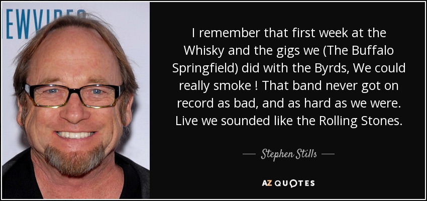 I remember that first week at the Whisky and the gigs we (The Buffalo Springfield) did with the Byrds, We could really smoke ! That band never got on record as bad, and as hard as we were. Live we sounded like the Rolling Stones. - Stephen Stills