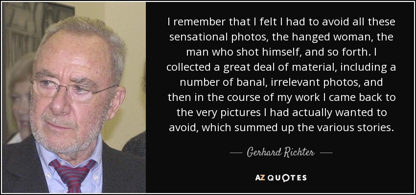I remember that I felt I had to avoid all these sensational photos, the hanged woman, the man who shot himself, and so forth. I collected a great deal of material, including a number of banal, irrelevant photos, and then in the course of my work I came back to the very pictures I had actually wanted to avoid, which summed up the various stories. - Gerhard Richter