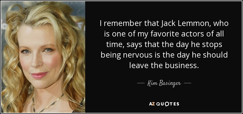I remember that Jack Lemmon, who is one of my favorite actors of all time, says that the day he stops being nervous is the day he should leave the business. - Kim Basinger
