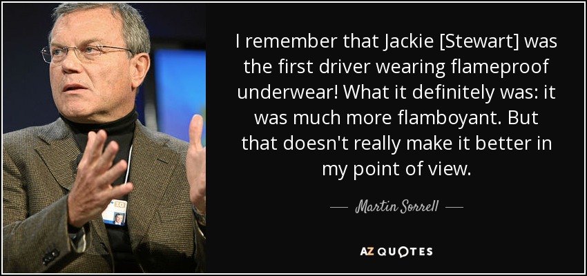 I remember that Jackie [Stewart] was the first driver wearing flameproof underwear! What it definitely was: it was much more flamboyant. But that doesn't really make it better in my point of view. - Martin Sorrell