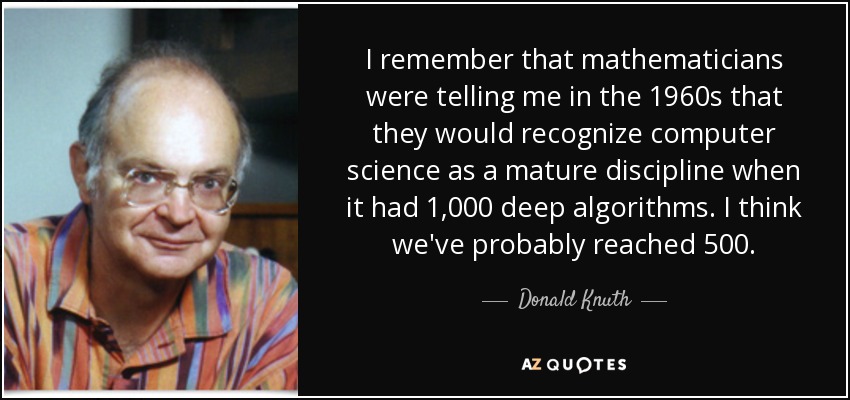 I remember that mathematicians were telling me in the 1960s that they would recognize computer science as a mature discipline when it had 1,000 deep algorithms. I think we've probably reached 500. - Donald Knuth
