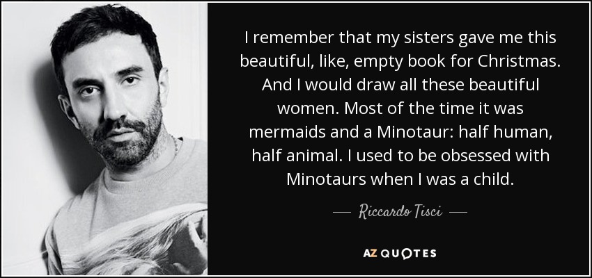 I remember that my sisters gave me this beautiful, like, empty book for Christmas. And I would draw all these beautiful women. Most of the time it was mermaids and a Minotaur: half human, half animal. I used to be obsessed with Minotaurs when I was a child. - Riccardo Tisci