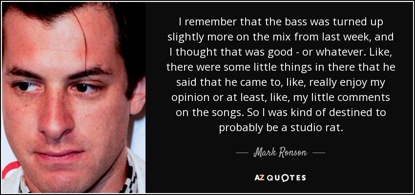 I remember that the bass was turned up slightly more on the mix from last week, and I thought that was good - or whatever. Like, there were some little things in there that he said that he came to, like, really enjoy my opinion or at least, like, my little comments on the songs. So I was kind of destined to probably be a studio rat. - Mark Ronson