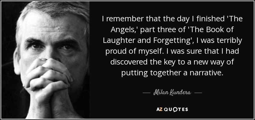 I remember that the day I finished 'The Angels,' part three of 'The Book of Laughter and Forgetting', I was terribly proud of myself. I was sure that I had discovered the key to a new way of putting together a narrative. - Milan Kundera