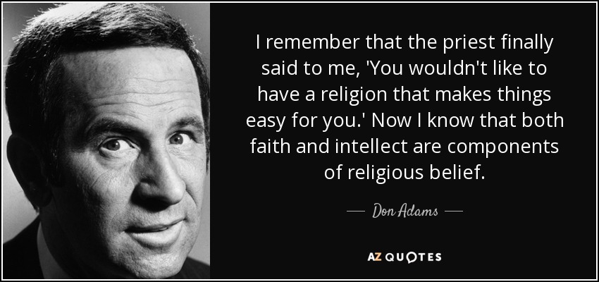 I remember that the priest finally said to me, 'You wouldn't like to have a religion that makes things easy for you.' Now I know that both faith and intellect are components of religious belief. - Don Adams